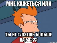 мне кажеться или ты не гуляешь больше на бх???