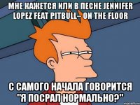 мне кажется или в песне jennifer lopez feat pitbull– on the floor с самого начала говорится "я посрал нормально?"