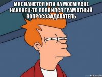 мне кажется или на моем аске наконец-то появился грамотный вопросозадаватель 