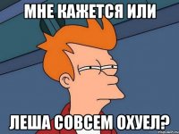 мне кажется или леша совсем охуел?