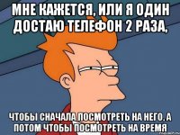 мне кажется, или я один достаю телефон 2 раза, чтобы сначала посмотреть на него, а потом чтобы посмотреть на время