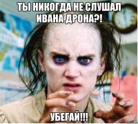 ты никогда не слушал ивана дрона?! убегай!!!