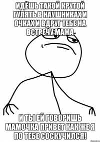 идёшь такой крутой гулять в наушниках и очках и вдруг тебе на встречу мама и ты ей говоришь мамочка привет как же я по тебе соскучился!