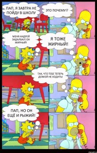 Пап, я завтра не пойду в школу Это почему!? Меня Андрей задалбал! Он жирный! Я тоже жирный! Так, что тебе теперь домой не ходить! Пап, но он ещё и рыжий!