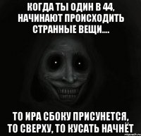 когда ты один в 44, начинают происходить странные вещи.... то ира сбоку присунется, то сверху, то кусать начнёт