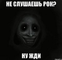 не слушаешь рок? ну жди