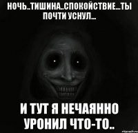 ночь..тишина..спокойствие...ты почти уснул... и тут я нечаянно уронил что-то..