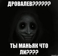 дровалев??? ты маньяк что ли???