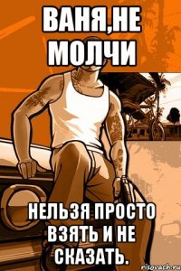 ваня,не молчи нельзя просто взять и не сказать.