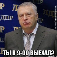  ты в 9-00 выехал?