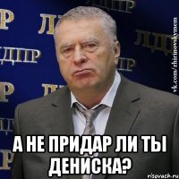  а не придар ли ты дениска?