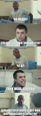 Чо надо? Слышь, гуталин, знаешь что? Что? Твоя жена стеерва! Щас на твоей жопе будет мой африканский отпечаток!