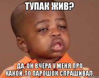 тупак жив? да, он вчера у меня про какой-то парошок спрашивал.