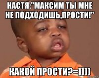 настя:"максим ты мне не подходишь,прости!" какой прости?=))))