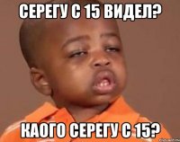 серегу с 15 видел? каого серегу с 15?