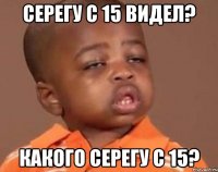 серегу с 15 видел? какого серегу с 15?