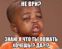 не ври? знаю я что ты пожать хочешь!? да?!?