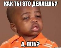 как ты это делаешь? а, лоб?