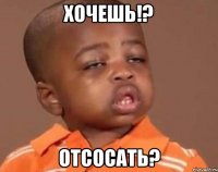 хочешь!? отсосать?