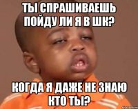 ты спрашиваешь пойду ли я в шк? когда я даже не знаю кто ты?