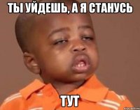 ты уйдешь, а я станусь тут