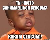 ты часто занимаешься сексом? каким сексом?