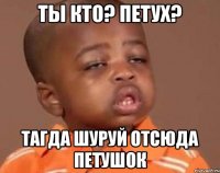 ты кто? петух? тагда шуруй отсюда петушок