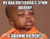 ну как погуляла с этим колей? с каким колей!?