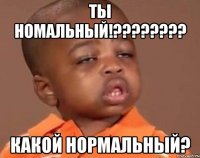 ты номальный!??? какой нормальный?