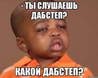 - ты слушаешь дабстеп? какой дабстеп?