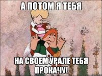 а потом я тебя на своем урале тебя прокачу!