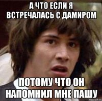 а что если я встречалась с дамиром потому что он напомнил мне пашу