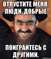 отпустите меня, люди, добрые поиграйтесь с другими.