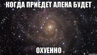 когда приедет алена будет охуенно