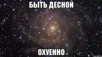 быть десной охуенно