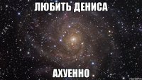 любить дениса ахуенно