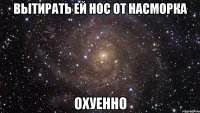 вытирать ей нос от насморка охуенно