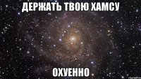 держать твою хамсу охуенно