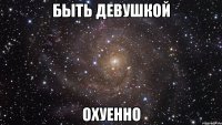 быть девушкой охуенно