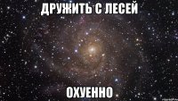 дружить с лесей охуенно