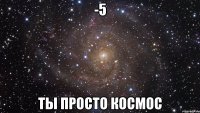 -5 ты просто космос