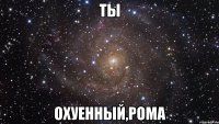 ты охуенный,рома