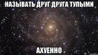 называть друг друга тупыми ахуенно