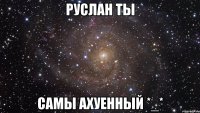 руслан ты самы ахуенный *_*