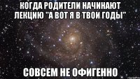 когда родители начинают лекцию "а вот я в твои годы" совсем не офигенно