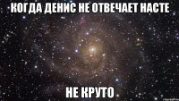 когда денис не отвечает насте не круто