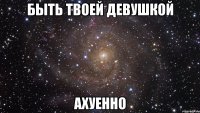 быть твоей девушкой ахуенно