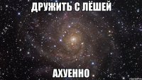 дружить с лёшей ахуенно