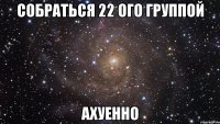 собраться 22 ого группой ахуенно