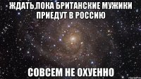 ждать,пока британские мужики приедут в россию совсем не охуенно